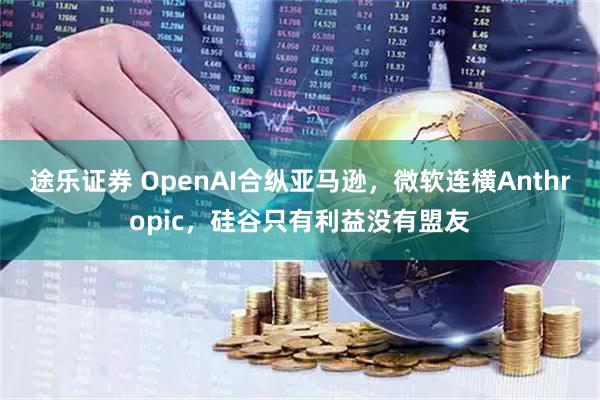 途乐证券 OpenAI合纵亚马逊,微软连横Anthropic,硅谷只有利益没有盟友