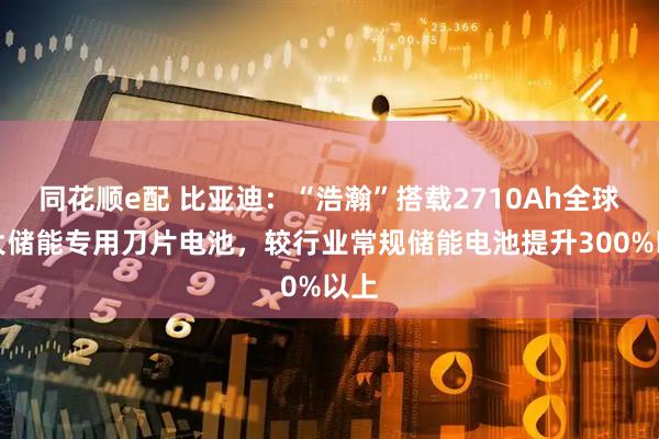 同花顺e配 比亚迪:“浩瀚”搭载2710Ah全球最大储能专用刀片电池,较行业常规储能电池提升300%以上
