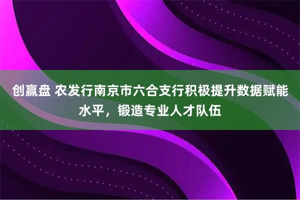 创赢盘 农发行南京市六合支行积极提升数据赋能水平,锻造专业人才队伍