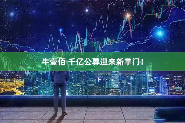 牛壹佰 千亿公募迎来新掌门！