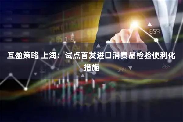互盈策略 上海：试点首发进口消费品检验便利化措施