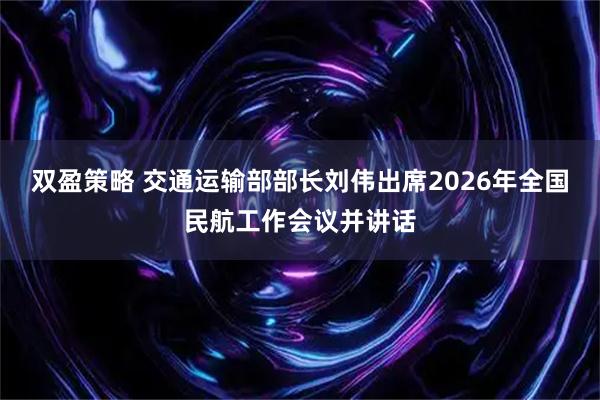 双盈策略 交通运输部部长刘伟出席2026年全国民航工作会议并讲话