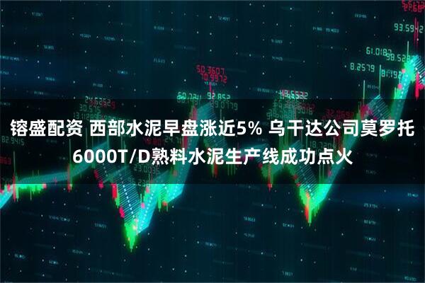 镕盛配资 西部水泥早盘涨近5% 乌干达公司莫罗托6000T/D熟料水泥生产线成功点火