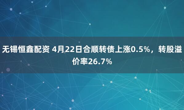 无锡恒鑫配资 4月22日合顺转债上涨0.5%,转股溢价率26.7%