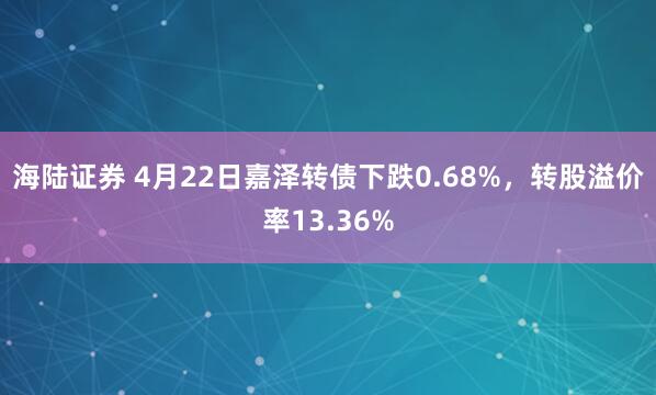 海陆证券 4月22日嘉泽转债下跌0.68%,转股溢价率13.36%