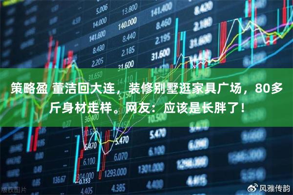 策略盈 董洁回大连，装修别墅逛家具广场，80多斤身材走样。网友：应该是长胖了！