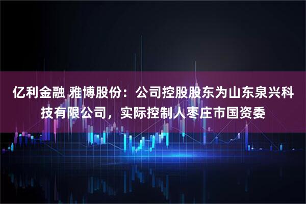 亿利金融 雅博股份：公司控股股东为山东泉兴科技有限公司，实际控制人枣庄市国资委