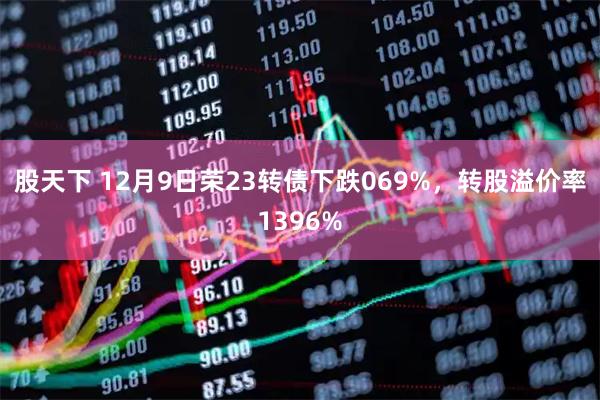 股天下 12月9日荣23转债下跌069%,转股溢价率1396%