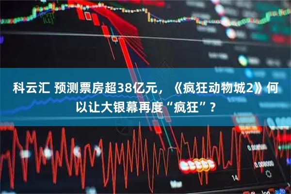科云汇 预测票房超38亿元，《疯狂动物城2》何以让大银幕再度“疯狂”？