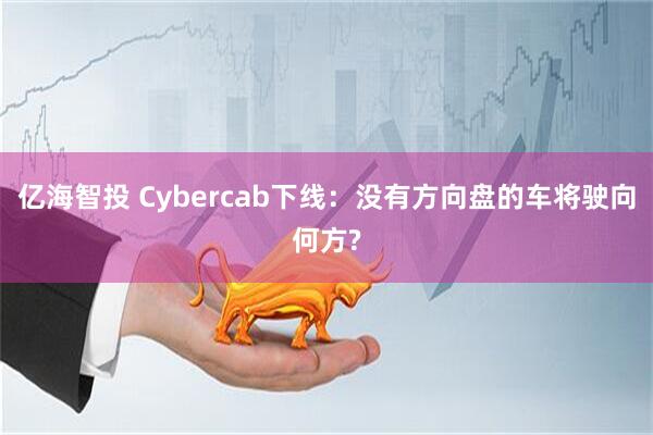 亿海智投 Cybercab下线:没有方向盘的车将驶向何方?
