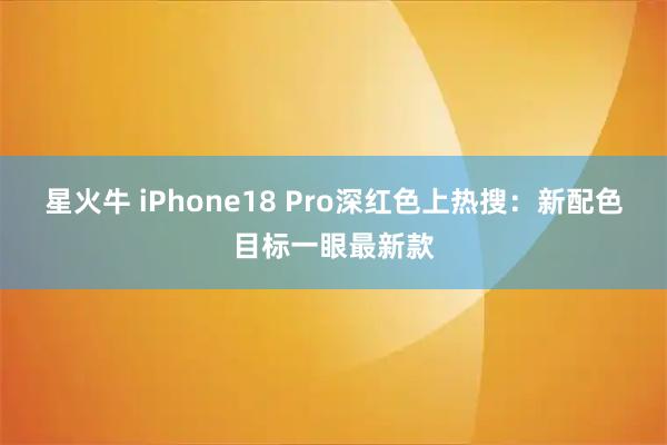 星火牛 iPhone18 Pro深红色上热搜:新配色目标一眼最新款