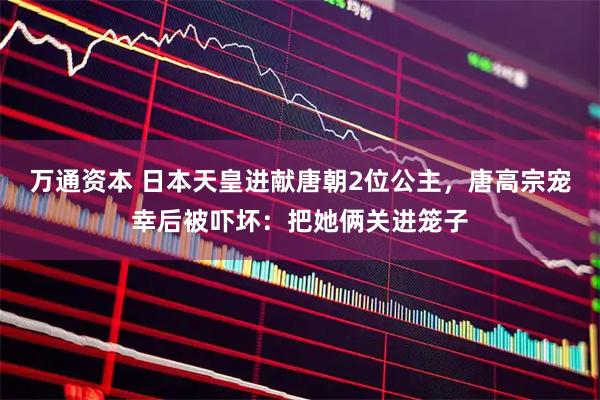 万通资本 日本天皇进献唐朝2位公主,唐高宗宠幸后被吓坏:把她俩关进笼子