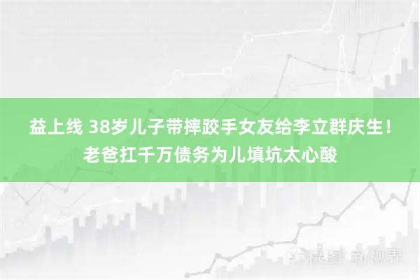 益上线 38岁儿子带摔跤手女友给李立群庆生！老爸扛千万债务为儿填坑太心酸