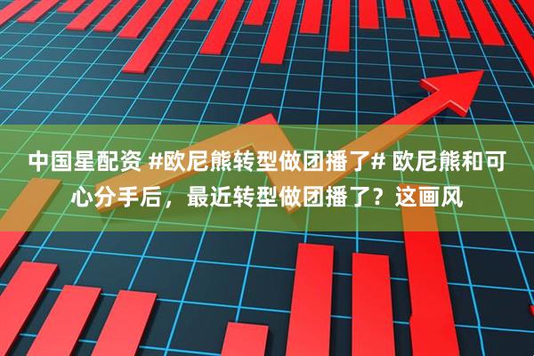 中国星配资 #欧尼熊转型做团播了# 欧尼熊和可心分手后，最近转型做团播了？这画风