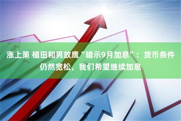 涨上策 植田和男放鹰“暗示9月加息”：货币条件仍然宽松，我们希望继续加息